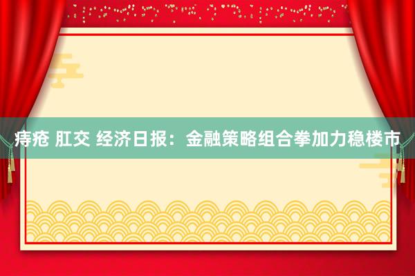 痔疮 肛交 经济日报：金融策略组合拳加力稳楼市
