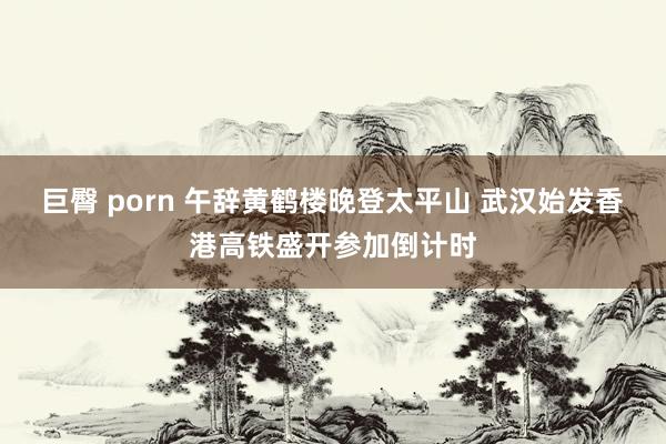 巨臀 porn 午辞黄鹤楼晚登太平山 武汉始发香港高铁盛开参加倒计时