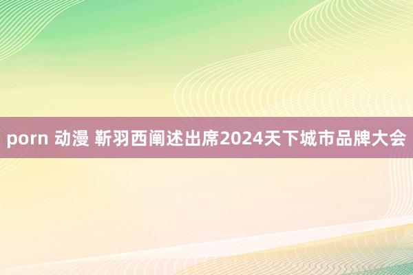 porn 动漫 靳羽西阐述出席2024天下城市品牌大会