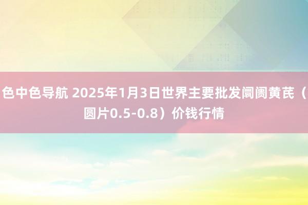 色中色导航 2025年1月3日世界主要批发阛阓黄芪（圆片0.5-0.8）价钱行情
