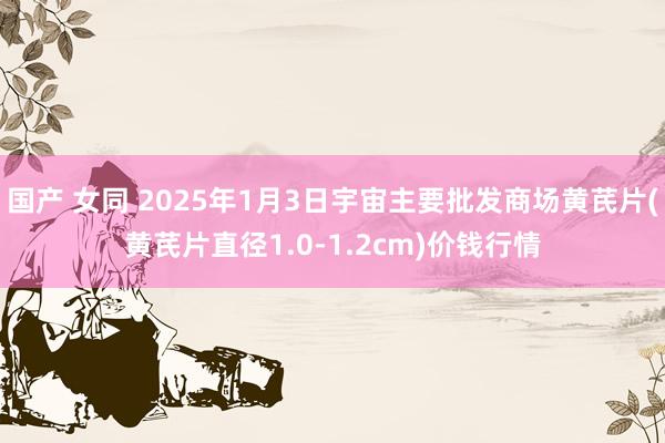 国产 女同 2025年1月3日宇宙主要批发商场黄芪片(黄芪片直径1.0-1.2cm)价钱行情