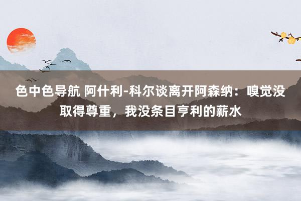 色中色导航 阿什利-科尔谈离开阿森纳：嗅觉没取得尊重，我没条目亨利的薪水