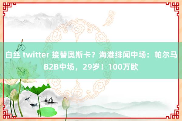 白丝 twitter 接替奥斯卡？海港绯闻中场：帕尔马B2B中场，29岁！100万欧