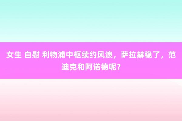 女生 自慰 利物浦中枢续约风浪，萨拉赫稳了，范迪克和阿诺德呢？