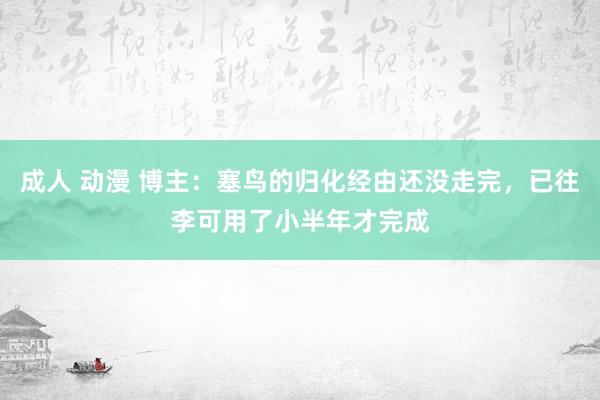 成人 动漫 博主：塞鸟的归化经由还没走完，已往李可用了小半年才完成