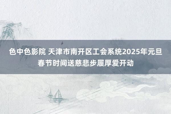 色中色影院 天津市南开区工会系统2025年元旦春节时间送慈悲步履厚爱开动
