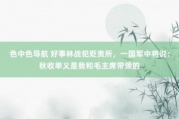色中色导航 好事林战犯贬责所，一国军中将说：秋收举义是我和毛主席带领的