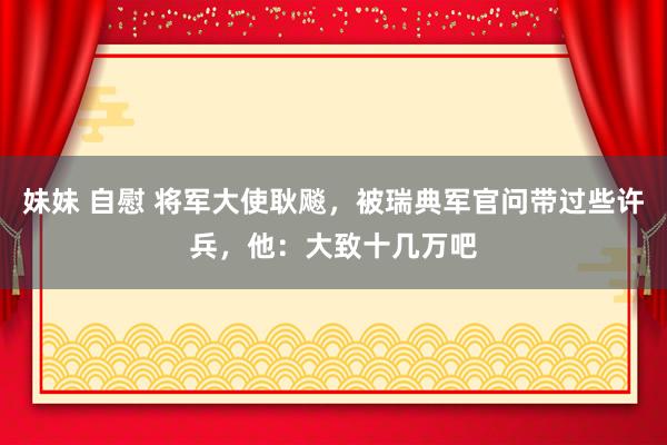 妹妹 自慰 将军大使耿飚，被瑞典军官问带过些许兵，他：大致十几万吧