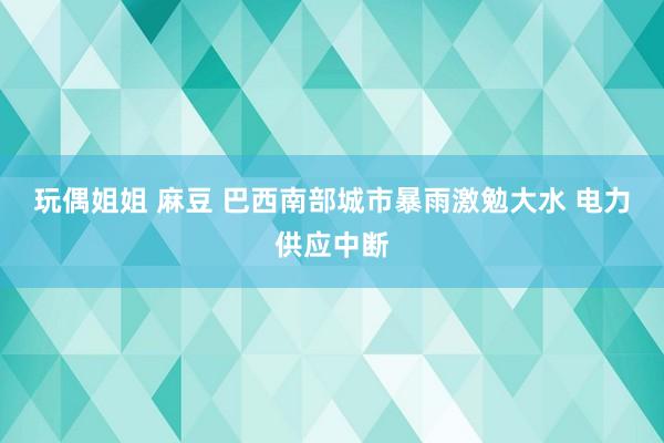 玩偶姐姐 麻豆 巴西南部城市暴雨激勉大水 电力供应中断