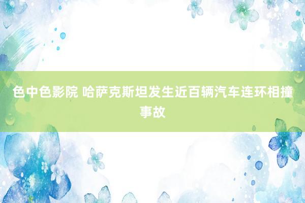 色中色影院 哈萨克斯坦发生近百辆汽车连环相撞事故