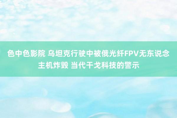 色中色影院 乌坦克行驶中被俄光纤FPV无东说念主机炸毁 当代干戈科技的警示