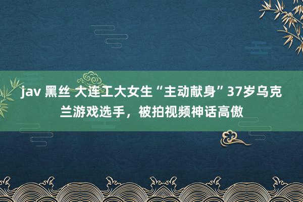 jav 黑丝 大连工大女生“主动献身”37岁乌克兰游戏选手，被拍视频神话高傲