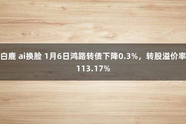 白鹿 ai换脸 1月6日鸿路转债下降0.3%，转股溢价率113.17%