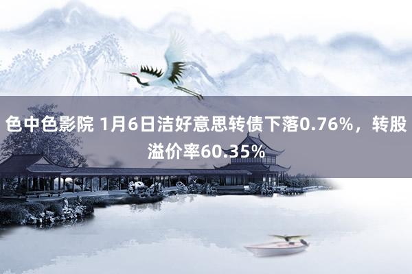 色中色影院 1月6日洁好意思转债下落0.76%，转股溢价率60.35%