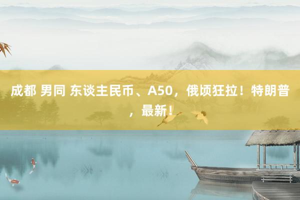 成都 男同 东谈主民币、A50，俄顷狂拉！特朗普，最新！