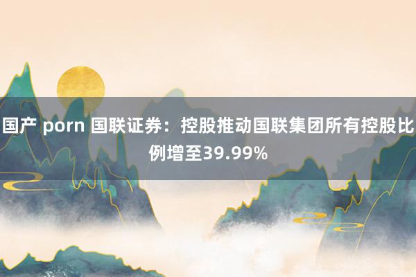 国产 porn 国联证券：控股推动国联集团所有控股比例增至39.99%