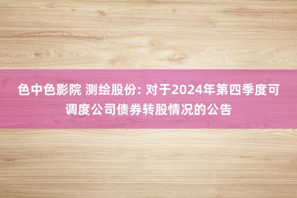 色中色影院 测绘股份: 对于2024年第四季度可调度公司债券转股情况的公告