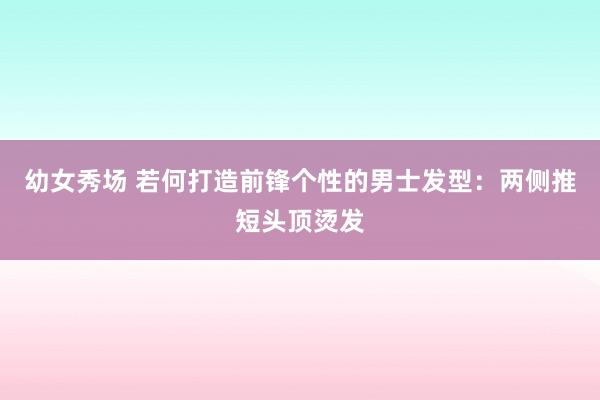 幼女秀场 若何打造前锋个性的男士发型：两侧推短头顶烫发