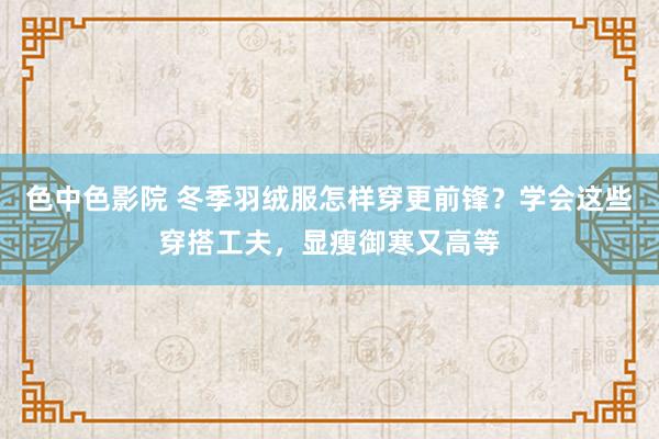 色中色影院 冬季羽绒服怎样穿更前锋？学会这些穿搭工夫，显瘦御寒又高等