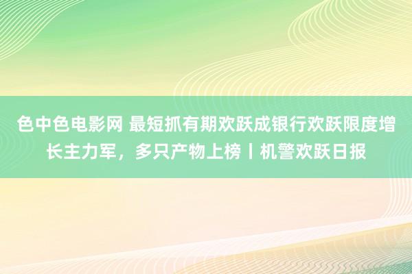 色中色电影网 最短抓有期欢跃成银行欢跃限度增长主力军，多只产物上榜丨机警欢跃日报