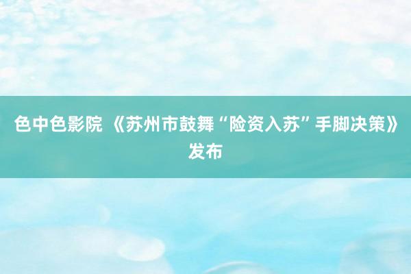 色中色影院 《苏州市鼓舞“险资入苏”手脚决策》发布