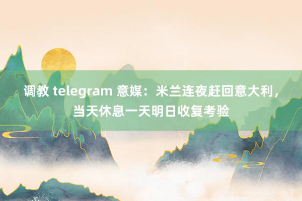 调教 telegram 意媒：米兰连夜赶回意大利，当天休息一天明日收复考验