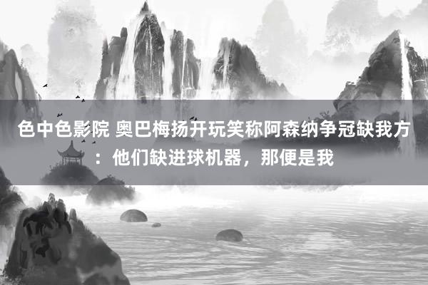 色中色影院 奥巴梅扬开玩笑称阿森纳争冠缺我方：他们缺进球机器，那便是我