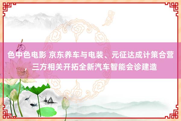 色中色电影 京东养车与电装、元征达成计策合营，三方相关开拓全新汽车智能会诊建造