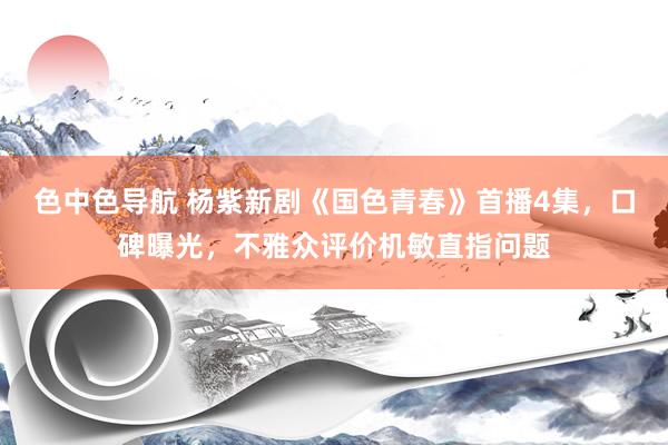 色中色导航 杨紫新剧《国色青春》首播4集，口碑曝光，不雅众评价机敏直指问题