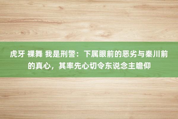 虎牙 裸舞 我是刑警：下属眼前的恶劣与秦川前的真心，其率先心切令东说念主瞻仰