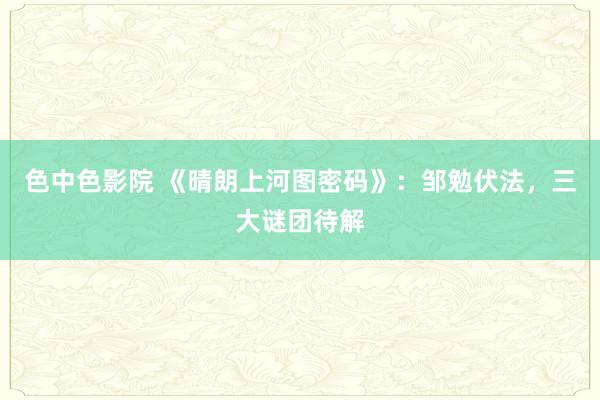 色中色影院 《晴朗上河图密码》：邹勉伏法，三大谜团待解