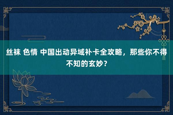 丝袜 色情 中国出动异域补卡全攻略，那些你不得不知的玄妙？