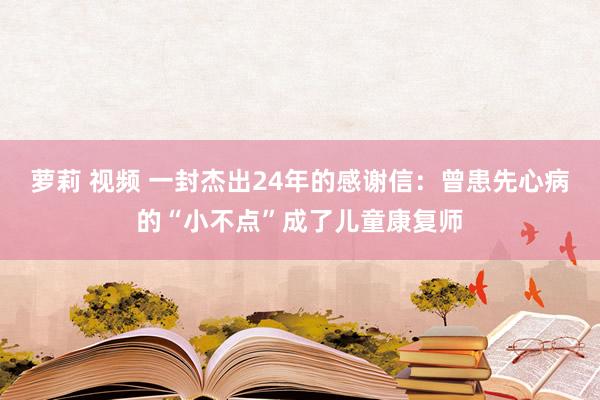 萝莉 视频 一封杰出24年的感谢信：曾患先心病的“小不点”成了儿童康复师