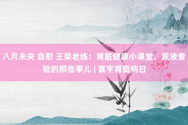 八月未央 自慰 王荣老练：肾脏健康小课堂，尿液查验的那些事儿 | 寰宇肾脏病日