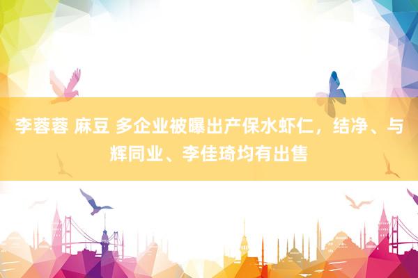 李蓉蓉 麻豆 多企业被曝出产保水虾仁，结净、与辉同业、李佳琦均有出售