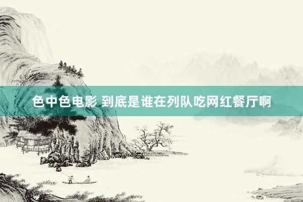 色中色电影 到底是谁在列队吃网红餐厅啊