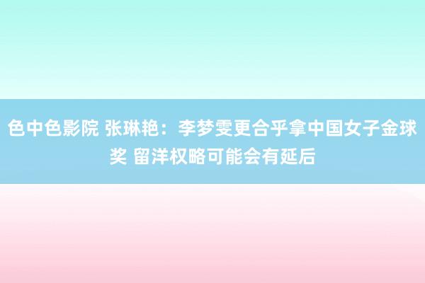 色中色影院 张琳艳：李梦雯更合乎拿中国女子金球奖 留洋权略可能会有延后