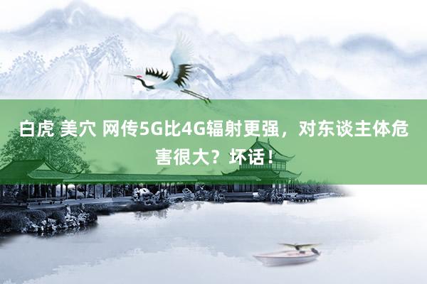 白虎 美穴 网传5G比4G辐射更强，对东谈主体危害很大？坏话！