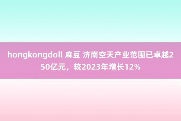 hongkongdoll 麻豆 济南空天产业范围已卓越250亿元，较2023年增长12%