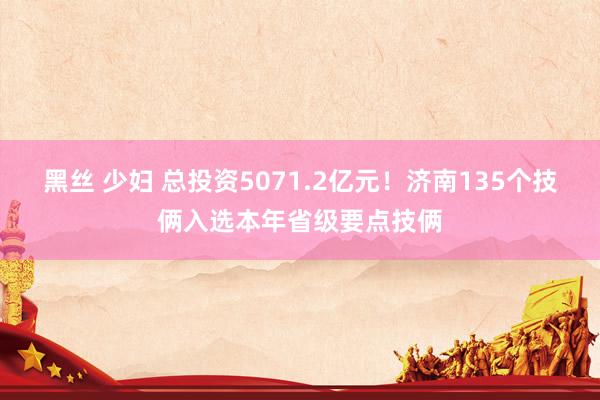 黑丝 少妇 总投资5071.2亿元！济南135个技俩入选本年省级要点技俩