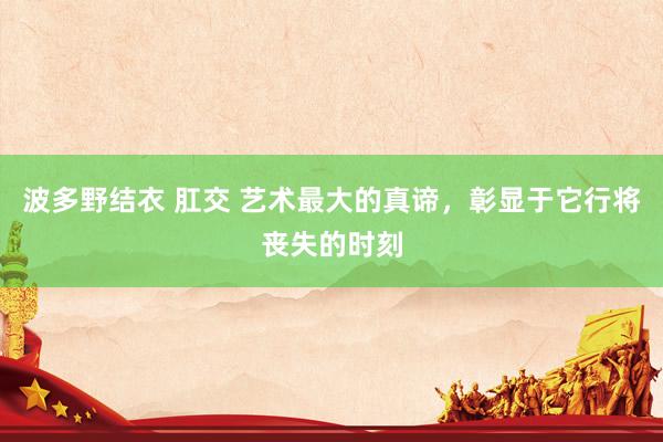 波多野结衣 肛交 艺术最大的真谛，彰显于它行将丧失的时刻