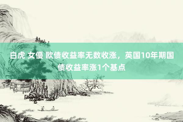 白虎 女優 欧债收益率无数收涨，英国10年期国债收益率涨1个基点
