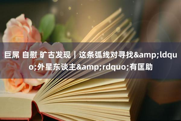 巨屌 自慰 旷古发现｜这条弧线对寻找&ldquo;外星东谈主&rdquo;有匡助