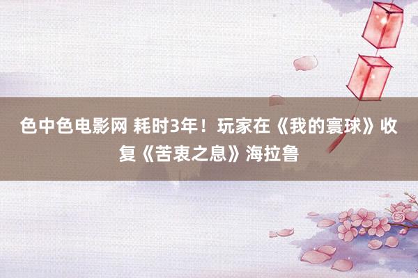 色中色电影网 耗时3年！玩家在《我的寰球》收复《苦衷之息》海拉鲁