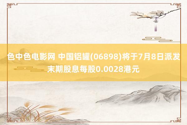 色中色电影网 中国铝罐(06898)将于7月8日派发末期股息每股0.0028港元