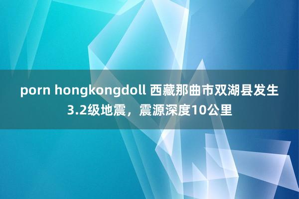 porn hongkongdoll 西藏那曲市双湖县发生3.2级地震，震源深度10公里