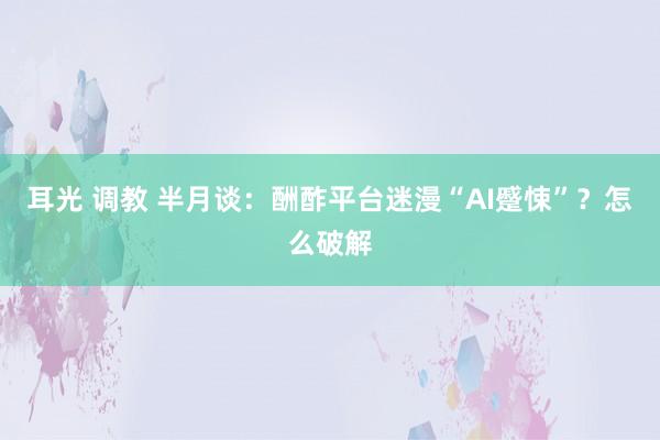 耳光 调教 半月谈：酬酢平台迷漫“AI蹙悚”？怎么破解