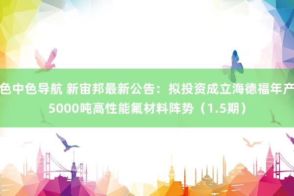 色中色导航 新宙邦最新公告：拟投资成立海德福年产5000吨高性能氟材料阵势（1.5期）