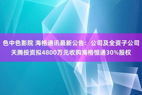 色中色影院 海格通讯最新公告：公司及全资子公司天腾投资拟4800万元收购海格恒通30%股权