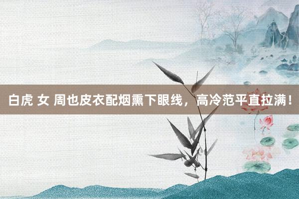 白虎 女 周也皮衣配烟熏下眼线，高冷范平直拉满！